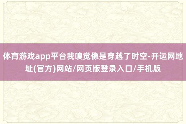 体育游戏app平台我嗅觉像是穿越了时空-开运网地址(官方)网站/网页版登录入口/手机版