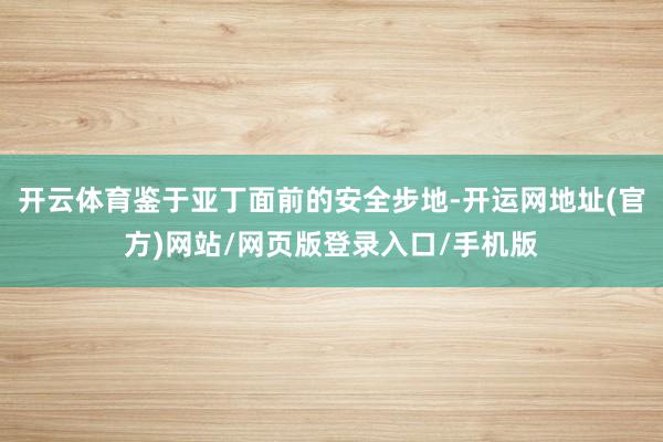 开云体育鉴于亚丁面前的安全步地-开运网地址(官方)网站/网页版登录入口/手机版
