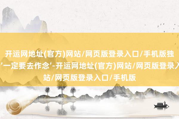 开运网地址(官方)网站/网页版登录入口/手机版独一让我合计‘一定要去作念’-开运网地址(官方)网站/网页版登录入口/手机版
