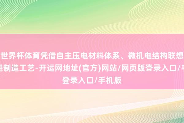世界杯体育凭借自主压电材料体系、微机电结构联想及先进制造工艺-开运网地址(官方)网站/网页版登录入口/手机版