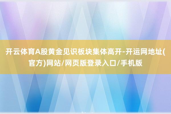 开云体育A股黄金见识板块集体高开-开运网地址(官方)网站/网页版登录入口/手机版
