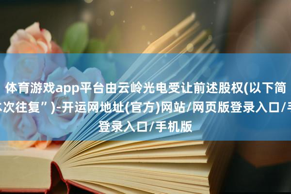 体育游戏app平台由云岭光电受让前述股权(以下简称“本次往复”)-开运网地址(官方)网站/网页版登录入口/手机版