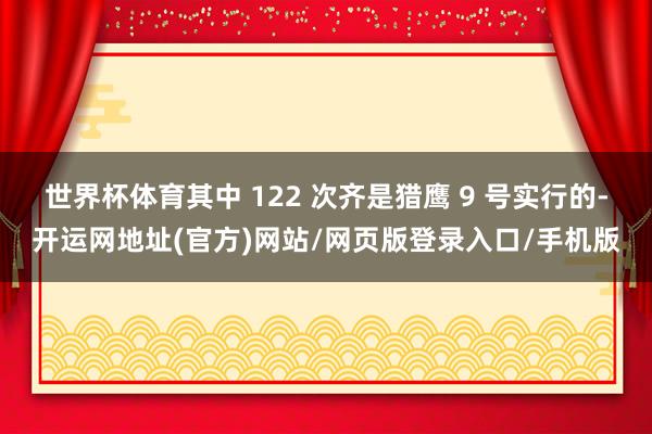 世界杯体育其中 122 次齐是猎鹰 9 号实行的-开运网地址(官方)网站/网页版登录入口/手机版