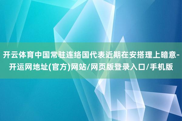 开云体育中国常驻连络国代表近期在安搭理上暗意-开运网地址(官方)网站/网页版登录入口/手机版