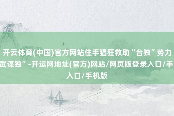 开云体育(中国)官方网站住手猖狂救助“台独”势力“以武谋独”-开运网地址(官方)网站/网页版登录入口/手机版