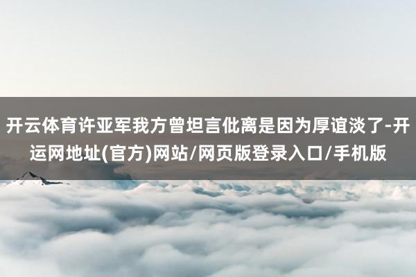 开云体育许亚军我方曾坦言仳离是因为厚谊淡了-开运网地址(官方)网站/网页版登录入口/手机版
