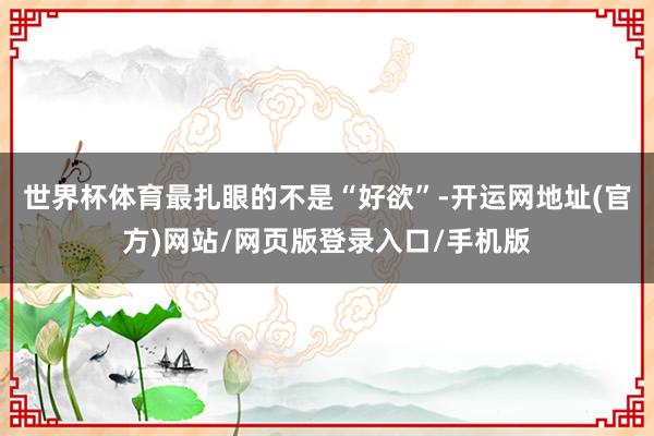 世界杯体育最扎眼的不是“好欲”-开运网地址(官方)网站/网页版登录入口/手机版