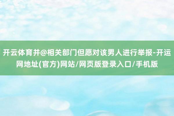 开云体育并@相关部门但愿对该男人进行举报-开运网地址(官方)网站/网页版登录入口/手机版