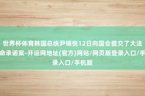 世界杯体育韩国总统尹锡悦12日向国会提交了大法官任命承诺案-开运网地址(官方)网站/网页版登录入口/手机版