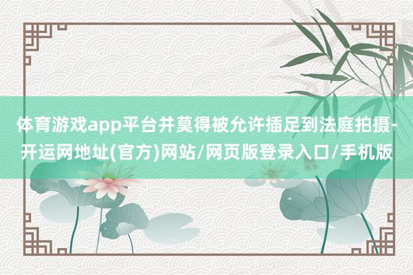 体育游戏app平台并莫得被允许插足到法庭拍摄-开运网地址(官方)网站/网页版登录入口/手机版