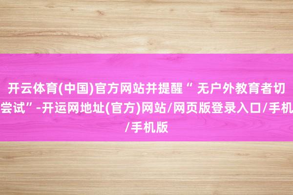 开云体育(中国)官方网站并提醒“ 无户外教育者切勿尝试”-开运网地址(官方)网站/网页版登录入口/手机版