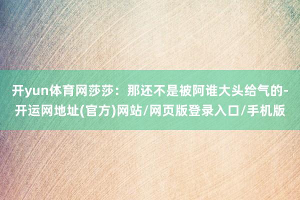 开yun体育网莎莎:那还不是被阿谁大头给气的-开运网地址(官方)网站/网页版登录入口/手机版