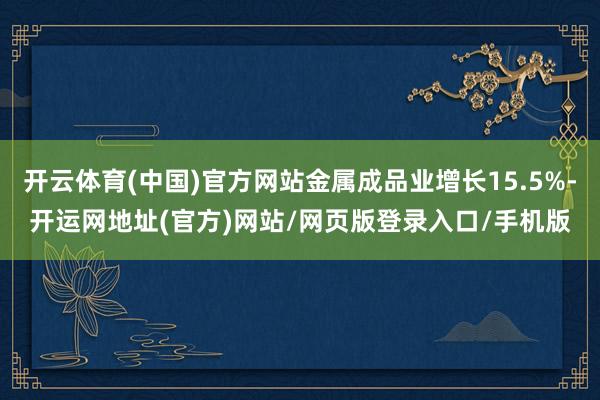 开云体育(中国)官方网站金属成品业增长15.5%-开运网地址(官方)网站/网页版登录入口/手机版
