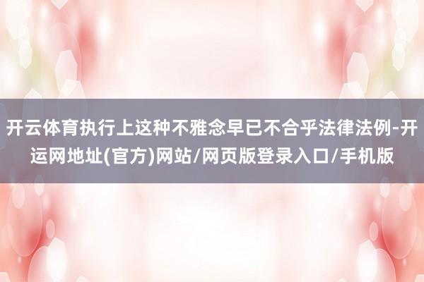 开云体育执行上这种不雅念早已不合乎法律法例-开运网地址(官方)网站/网页版登录入口/手机版