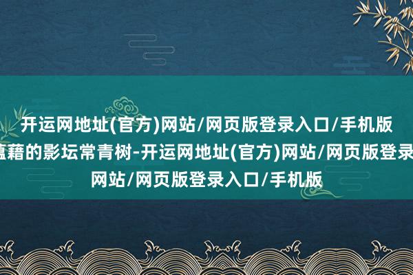 开运网地址(官方)网站/网页版登录入口/手机版一位是风流蕴藉的影坛常青树-开运网地址(官方)网站/网页版登录入口/手机版