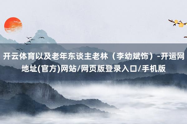 开云体育以及老年东谈主老林（李幼斌饰）-开运网地址(官方)网站/网页版登录入口/手机版