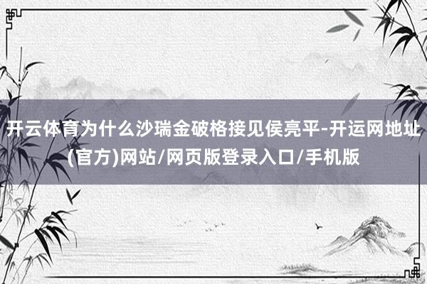 开云体育为什么沙瑞金破格接见侯亮平-开运网地址(官方)网站/网页版登录入口/手机版