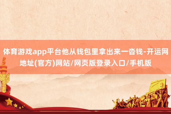 体育游戏app平台他从钱包里拿出来一沓钱-开运网地址(官方)网站/网页版登录入口/手机版