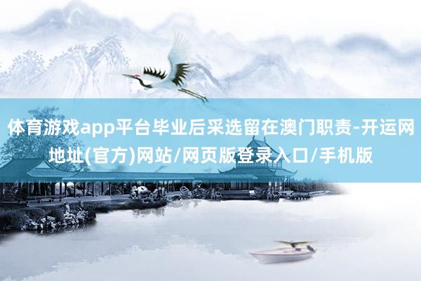 体育游戏app平台毕业后采选留在澳门职责-开运网地址(官方)网站/网页版登录入口/手机版