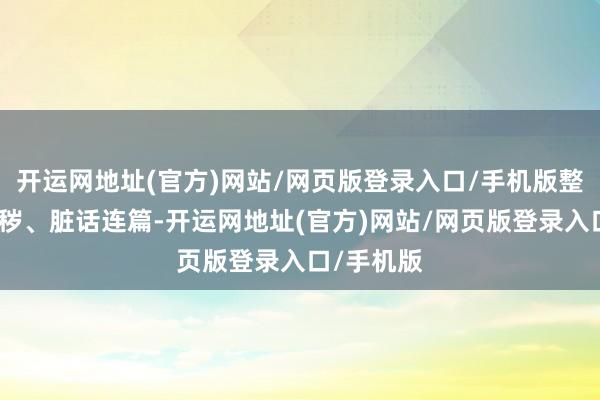 开运网地址(官方)网站/网页版登录入口/手机版整日邋里污秽、脏话连篇-开运网地址(官方)网站/网页版登录入口/手机版