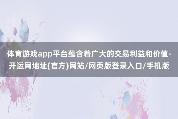 体育游戏app平台蕴含着广大的交易利益和价值-开运网地址(官方)网站/网页版登录入口/手机版