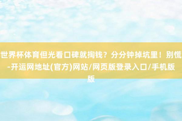 世界杯体育但光看口碑就掏钱?分分钟掉坑里!别慌-开运网地址(官方)网站/网页版登录入口/手机版