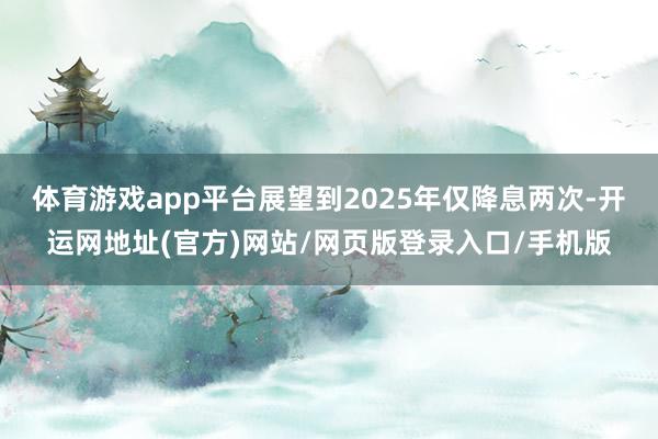体育游戏app平台展望到2025年仅降息两次-开运网地址(官方)网站/网页版登录入口/手机版