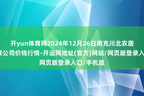 开yun体育网2024年12月26日南充川北农居品来回有限公司价钱行情-开运网地址(官方)网站/网页版登录入口/手机版