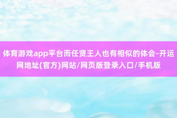 体育游戏app平台而任贤王人也有相似的体会-开运网地址(官方)网站/网页版登录入口/手机版