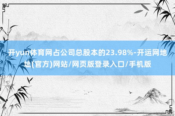 开yun体育网占公司总股本的23.98%-开运网地址(官方)网站/网页版登录入口/手机版