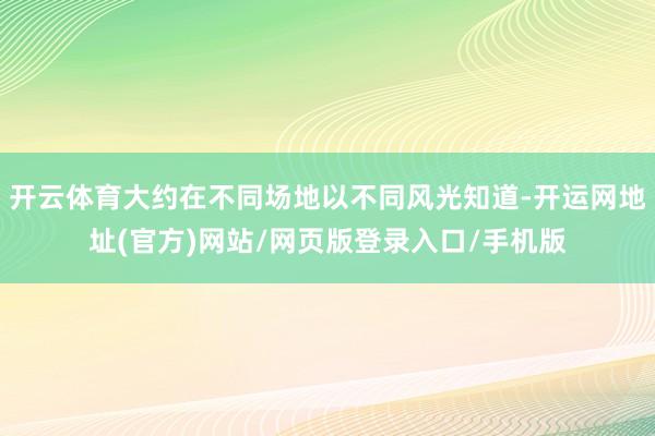 开云体育大约在不同场地以不同风光知道-开运网地址(官方)网站/网页版登录入口/手机版