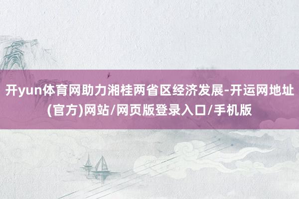 开yun体育网助力湘桂两省区经济发展-开运网地址(官方)网站/网页版登录入口/手机版