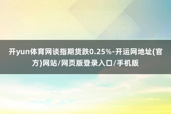 开yun体育网谈指期货跌0.25%-开运网地址(官方)网站/网页版登录入口/手机版