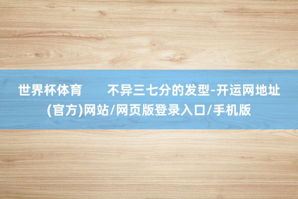 世界杯体育       不异三七分的发型-开运网地址(官方)网站/网页版登录入口/手机版