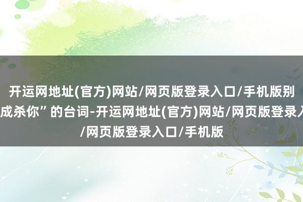 开运网地址(官方)网站/网页版登录入口/手机版别东说念主弗成杀你”的台词-开运网地址(官方)网站/网页版登录入口/手机版