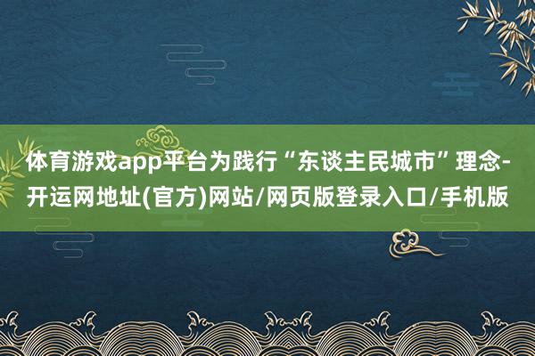 体育游戏app平台 为践行“东谈主民城市”理念-开运网地址(官方)网站/网页版登录入口/手机版