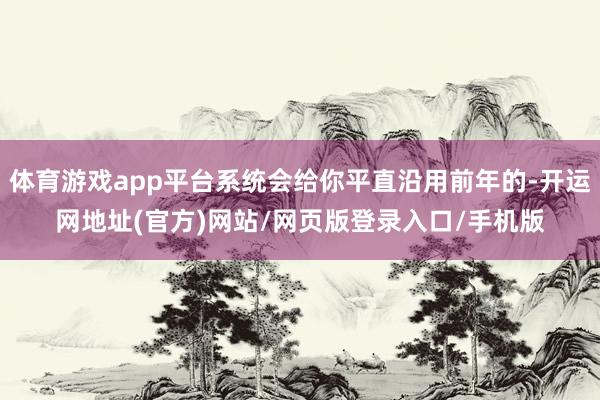 体育游戏app平台系统会给你平直沿用前年的-开运网地址(官方)网站/网页版登录入口/手机版