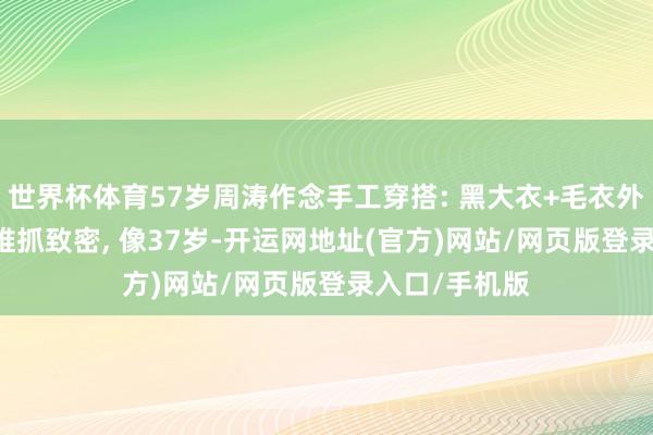 世界杯体育57岁周涛作念手工穿搭: 黑大衣+毛衣外衣+黑裤子, 维抓致密, 像37岁-开运网地址(官方)网站/网页版登录入口/手机版