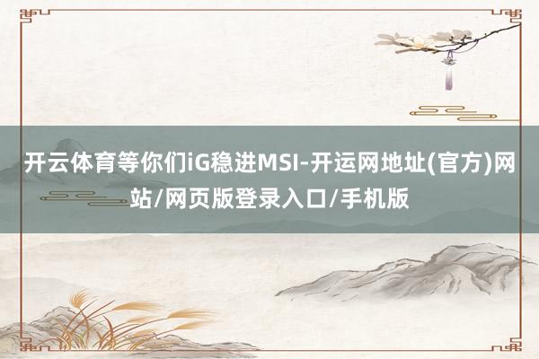 开云体育等你们iG稳进MSI-开运网地址(官方)网站/网页版登录入口/手机版
