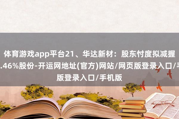 体育游戏app平台21、华达新材：股东忖度拟减握不超1.46%股份-开运网地址(官方)网站/网页版登录入口/手机版
