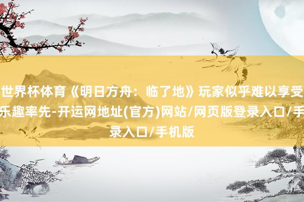 世界杯体育《明日方舟：临了地》玩家似乎难以享受游戏乐趣率先-开运网地址(官方)网站/网页版登录入口/手机版