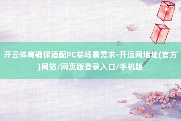 开云体育确保适配PC端场景需求-开运网地址(官方)网站/网页版登录入口/手机版