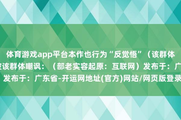 体育游戏app平台本作也行为“反觉悟”（该群体自称“觉悟”）的靶子被该群体嘲讽：（部老实容起原：互联网）发布于：广东省-开运网地址(官方)网站/网页版登录入口/手机版