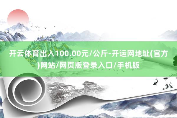 开云体育出入100.00元/公斤-开运网地址(官方)网站/网页版登录入口/手机版