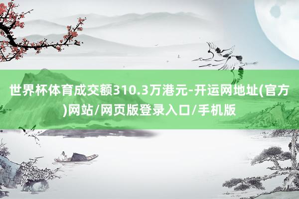 世界杯体育成交额310.3万港元-开运网地址(官方)网站/网页版登录入口/手机版