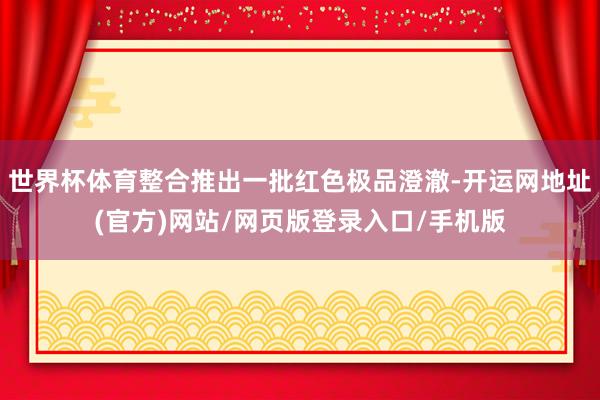 世界杯体育整合推出一批红色极品澄澈-开运网地址(官方)网站/网页版登录入口/手机版
