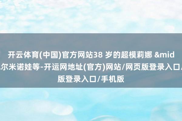 开云体育(中国)官方网站38 岁的超模莉娜 &middot; 佩尔米诺娃等-开运网地址(官方)网站/网页版登录入口/手机版