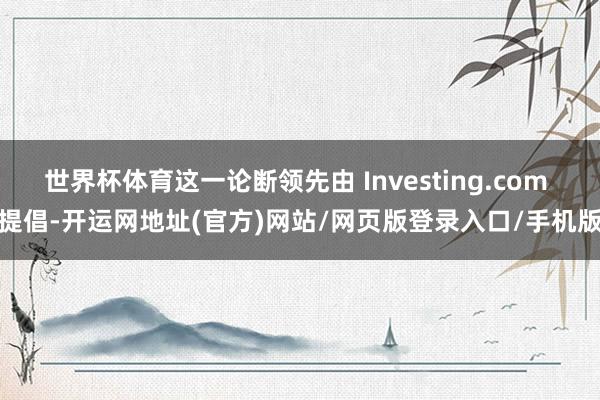 世界杯体育这一论断领先由 Investing.com 提倡-开运网地址(官方)网站/网页版登录入口/手机版