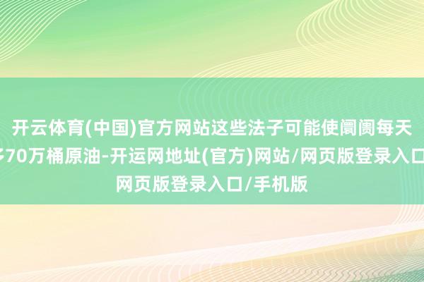 开云体育(中国)官方网站这些法子可能使阛阓每天减少至多70万桶原油-开运网地址(官方)网站/网页版登录入口/手机版