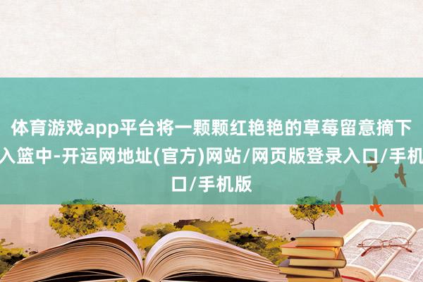 体育游戏app平台将一颗颗红艳艳的草莓留意摘下放入篮中-开运网地址(官方)网站/网页版登录入口/手机版